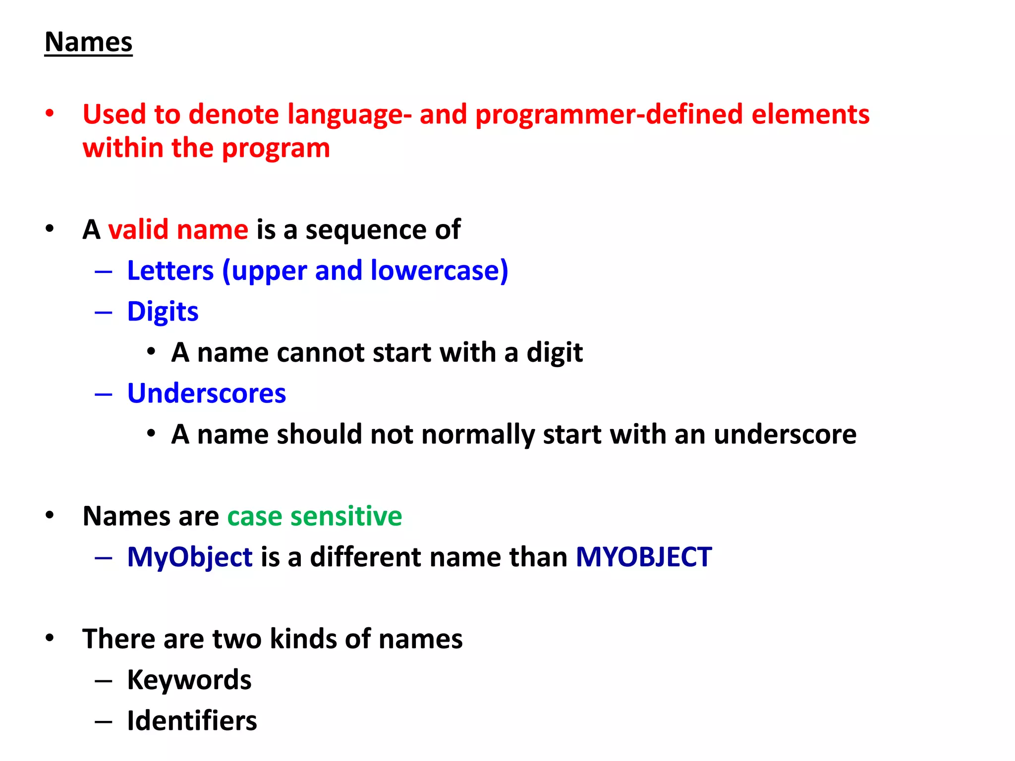 Names
• Used to denote language- and programmer-defined elements
within the program
• A valid name is a sequence of
– Letters (upper and lowercase)
– Digits
• A name cannot start with a digit
– Underscores
• A name should not normally start with an underscore
• Names are case sensitive
– MyObject is a different name than MYOBJECT
• There are two kinds of names
– Keywords
– Identifiers
 