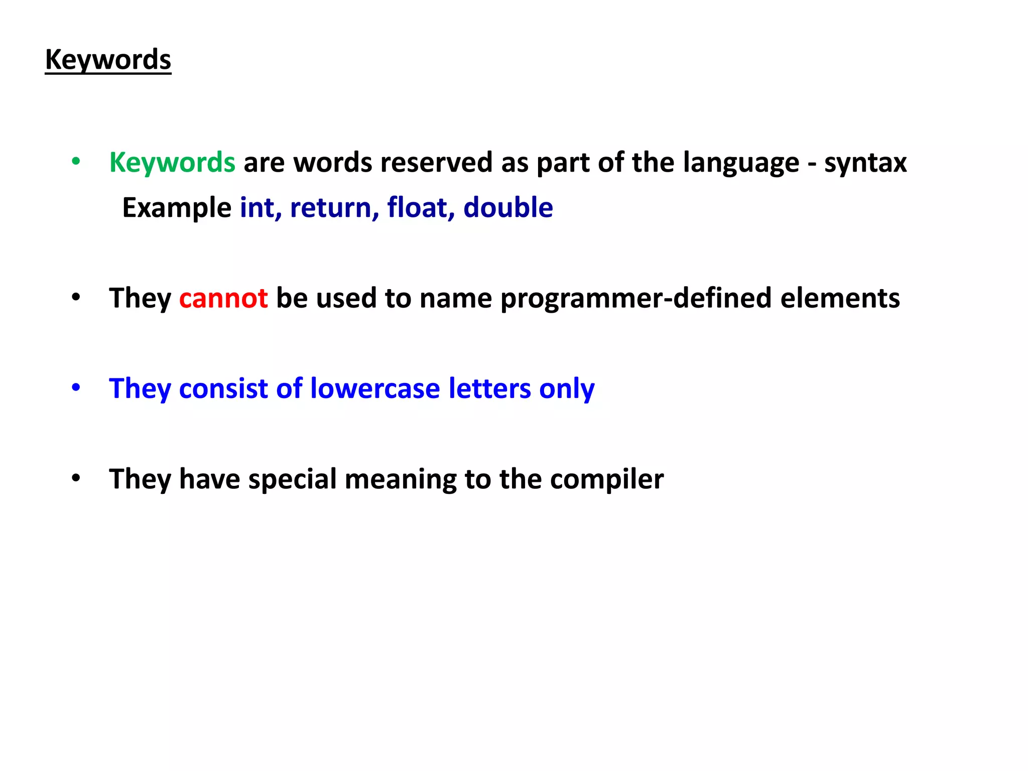 Keywords
• Keywords are words reserved as part of the language - syntax
Example int, return, float, double
• They cannot be used to name programmer-defined elements
• They consist of lowercase letters only
• They have special meaning to the compiler
 