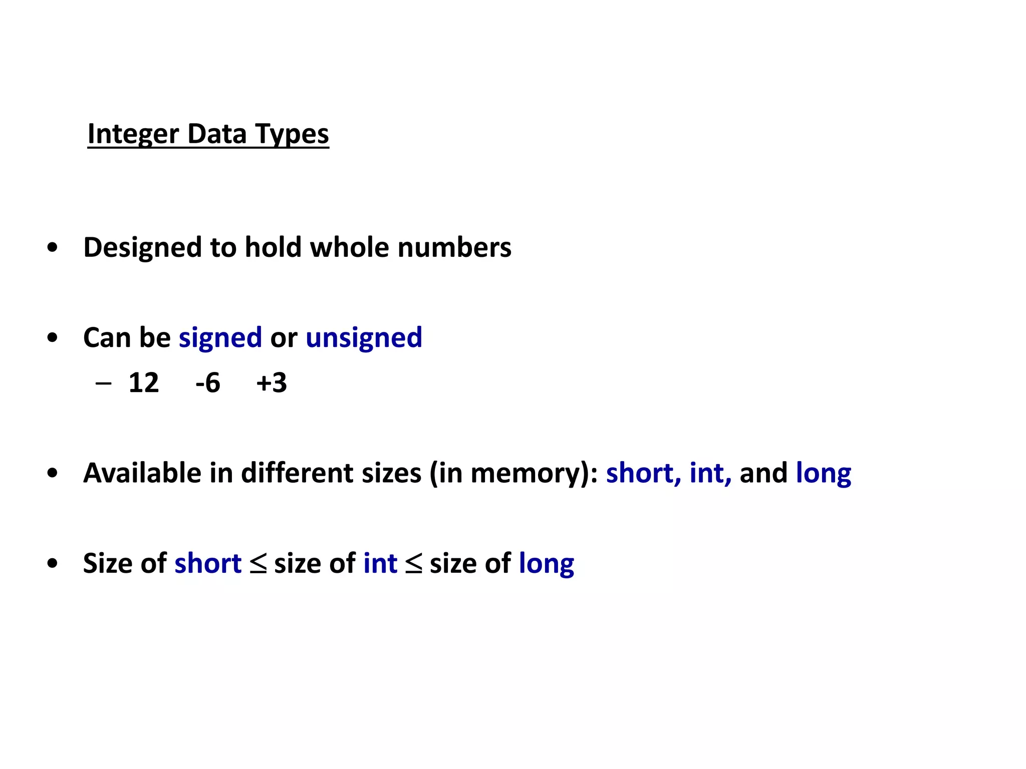 Integer Data Types
• Designed to hold whole numbers
• Can be signed or unsigned
– 12 -6 +3
• Available in different sizes (in memory): short, int, and long
• Size of short  size of int  size of long
 