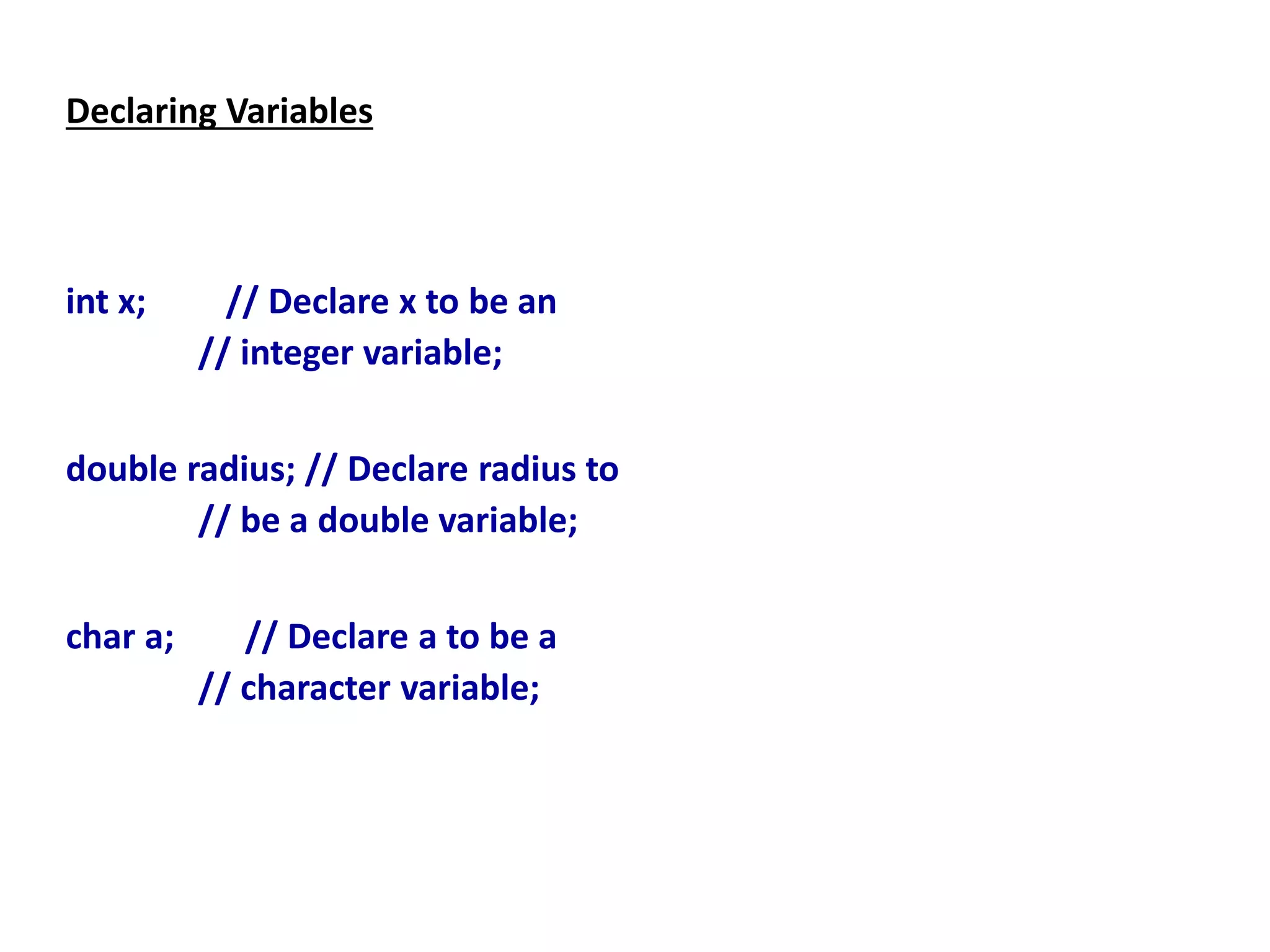 Declaring Variables
int x; // Declare x to be an
// integer variable;
double radius; // Declare radius to
// be a double variable;
char a; // Declare a to be a
// character variable;
 