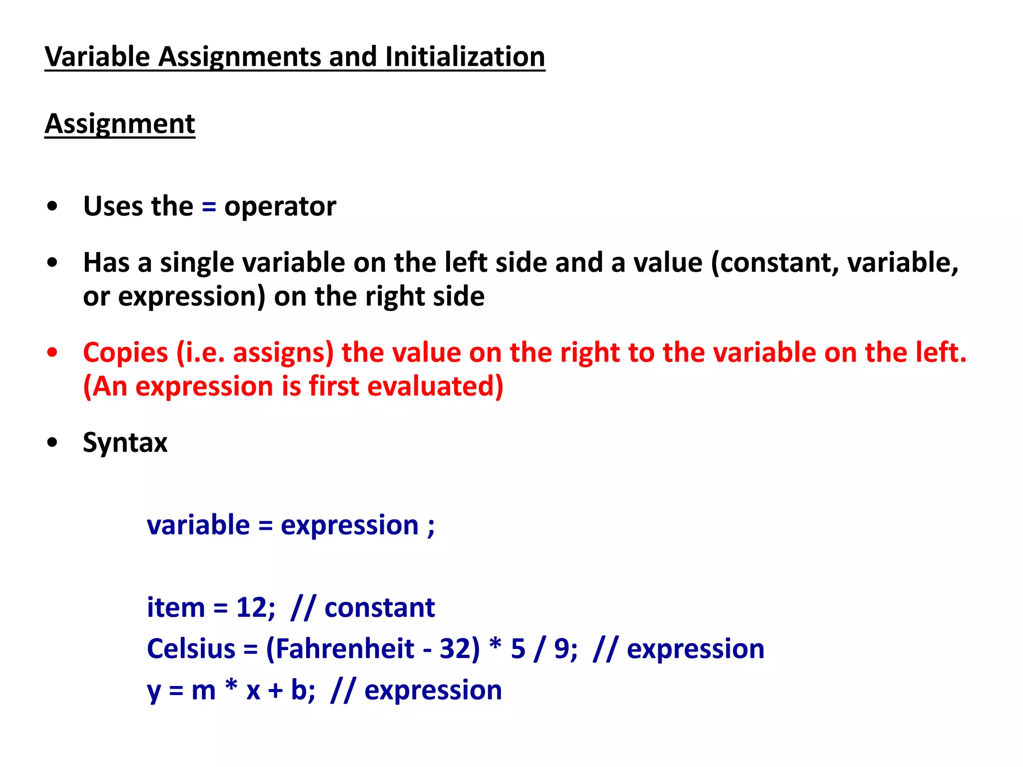 Variable Assignments and Initialization
Assignment
• Uses the = operator
• Has a single variable on the left side and a value (constant, variable,
or expression) on the right side
• Copies (i.e. assigns) the value on the right to the variable on the left.
(An expression is first evaluated)
• Syntax
variable = expression ;
item = 12; // constant
Celsius = (Fahrenheit - 32) * 5 / 9; // expression
y = m * x + b; // expression
 