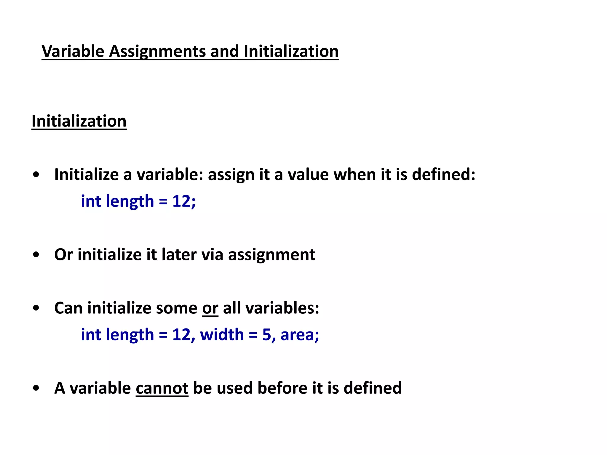 Variable Assignments and Initialization
Initialization
• Initialize a variable: assign it a value when it is defined:
int length = 12;
• Or initialize it later via assignment
• Can initialize some or all variables:
int length = 12, width = 5, area;
• A variable cannot be used before it is defined
 