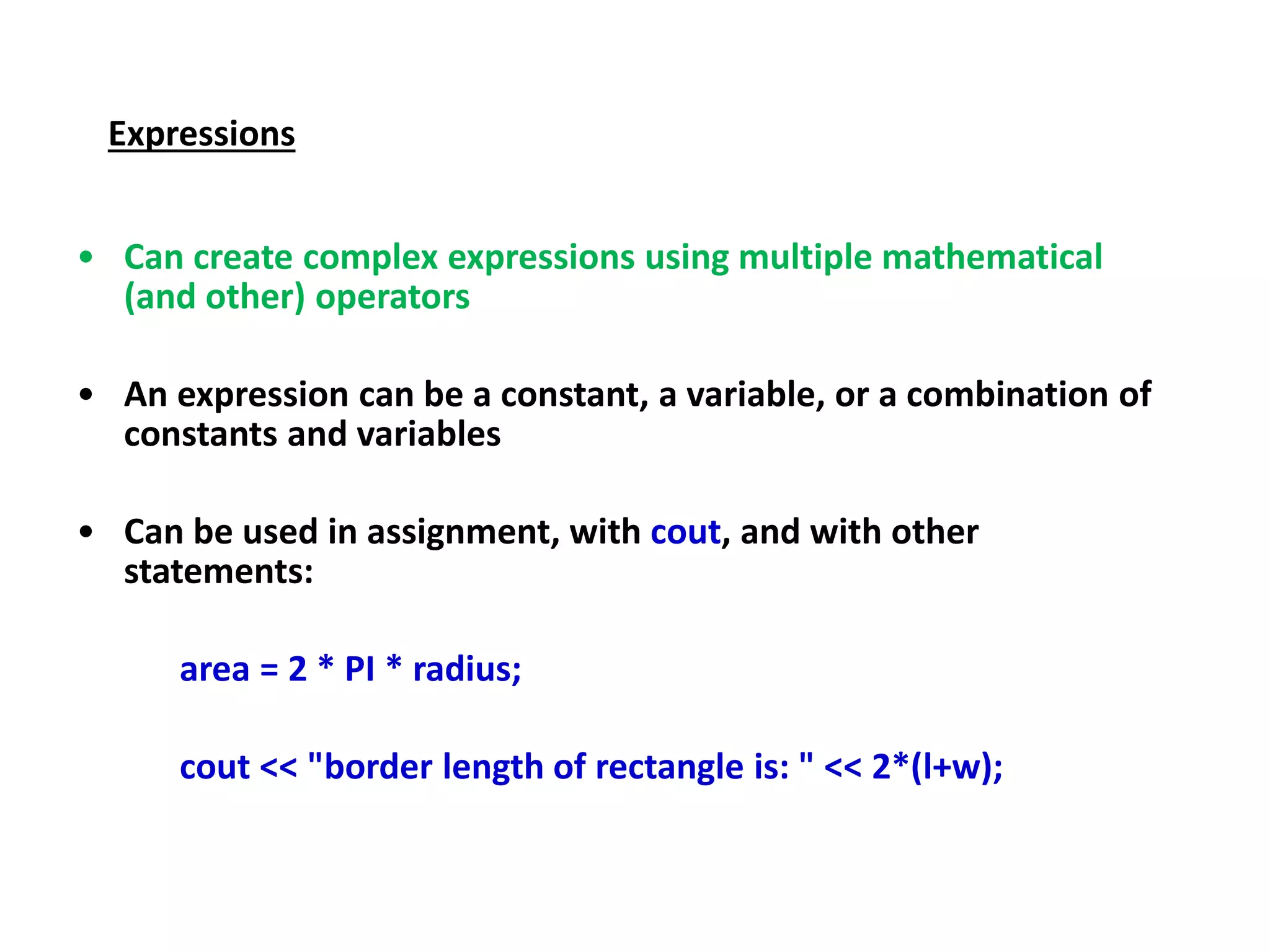 Expressions
• Can create complex expressions using multiple mathematical
(and other) operators
• An expression can be a constant, a variable, or a combination of
constants and variables
• Can be used in assignment, with cout, and with other
statements:
area = 2 * PI * radius;
cout << "border length of rectangle is: " << 2*(l+w);
 
