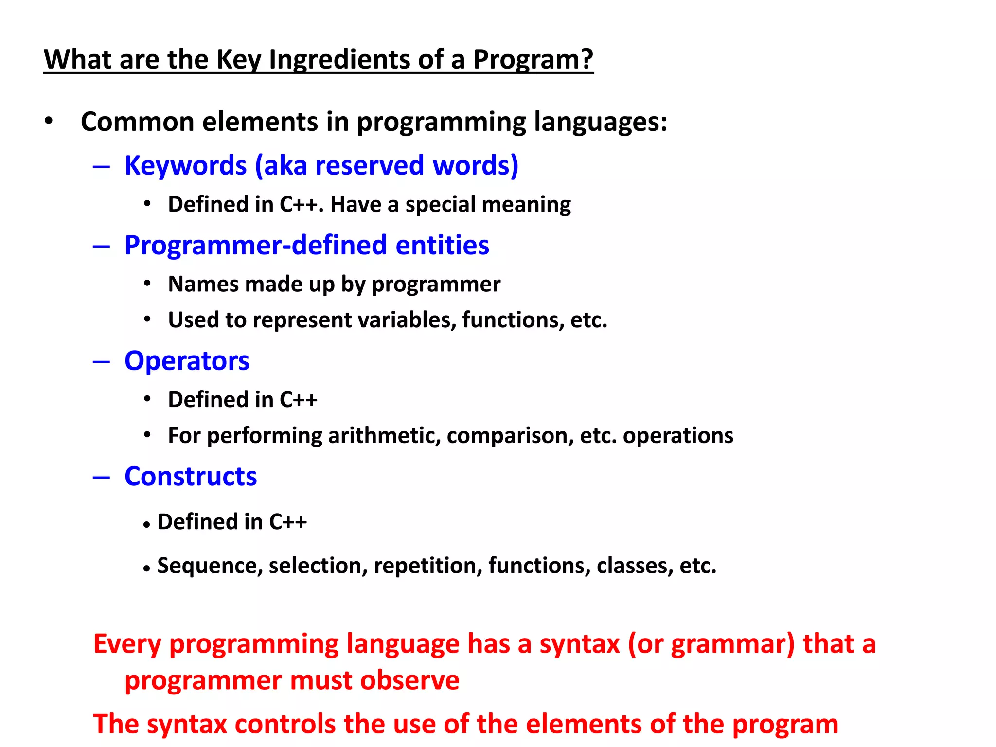 What are the Key Ingredients of a Program?
• Common elements in programming languages:
– Keywords (aka reserved words)
• Defined in C++. Have a special meaning
– Programmer-defined entities
• Names made up by programmer
• Used to represent variables, functions, etc.
– Operators
• Defined in C++
• For performing arithmetic, comparison, etc. operations
– Constructs
 Defined in C++
 Sequence, selection, repetition, functions, classes, etc.
Every programming language has a syntax (or grammar) that a
programmer must observe
The syntax controls the use of the elements of the program
 