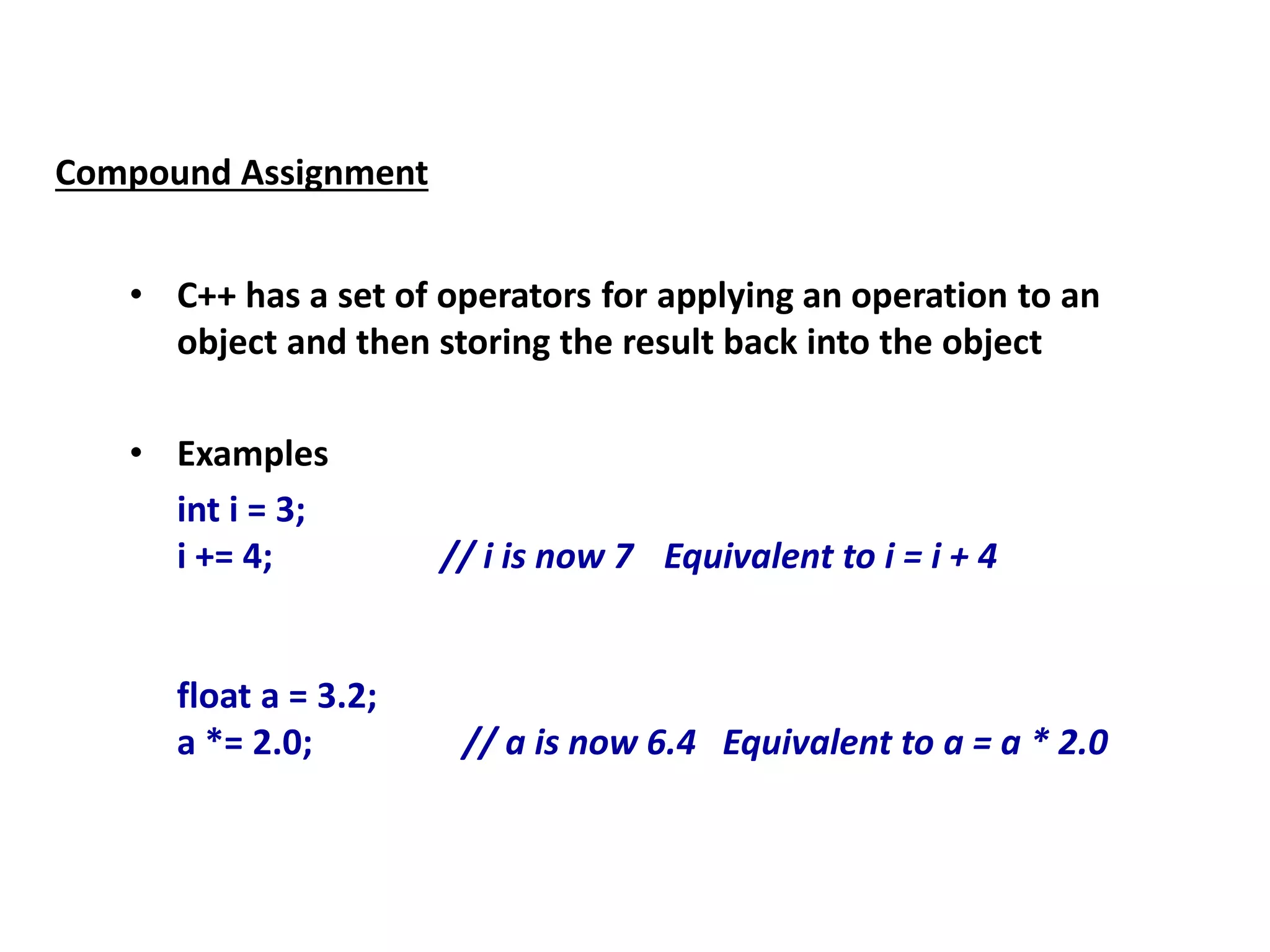 Compound Assignment
• C++ has a set of operators for applying an operation to an
object and then storing the result back into the object
• Examples
int i = 3;
i += 4; // i is now 7 Equivalent to i = i + 4
float a = 3.2;
a *= 2.0; // a is now 6.4 Equivalent to a = a * 2.0
 