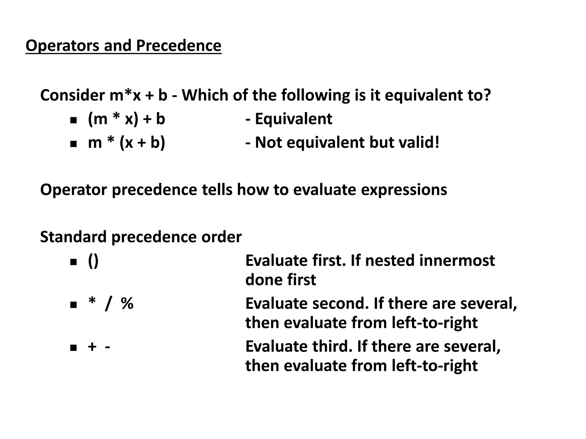 Operators and Precedence
Consider m*x + b - Which of the following is it equivalent to?
 (m * x) + b - Equivalent
 m * (x + b) - Not equivalent but valid!
Operator precedence tells how to evaluate expressions
Standard precedence order
 () Evaluate first. If nested innermost
done first
 * / % Evaluate second. If there are several,
then evaluate from left-to-right
 + - Evaluate third. If there are several,
then evaluate from left-to-right
 