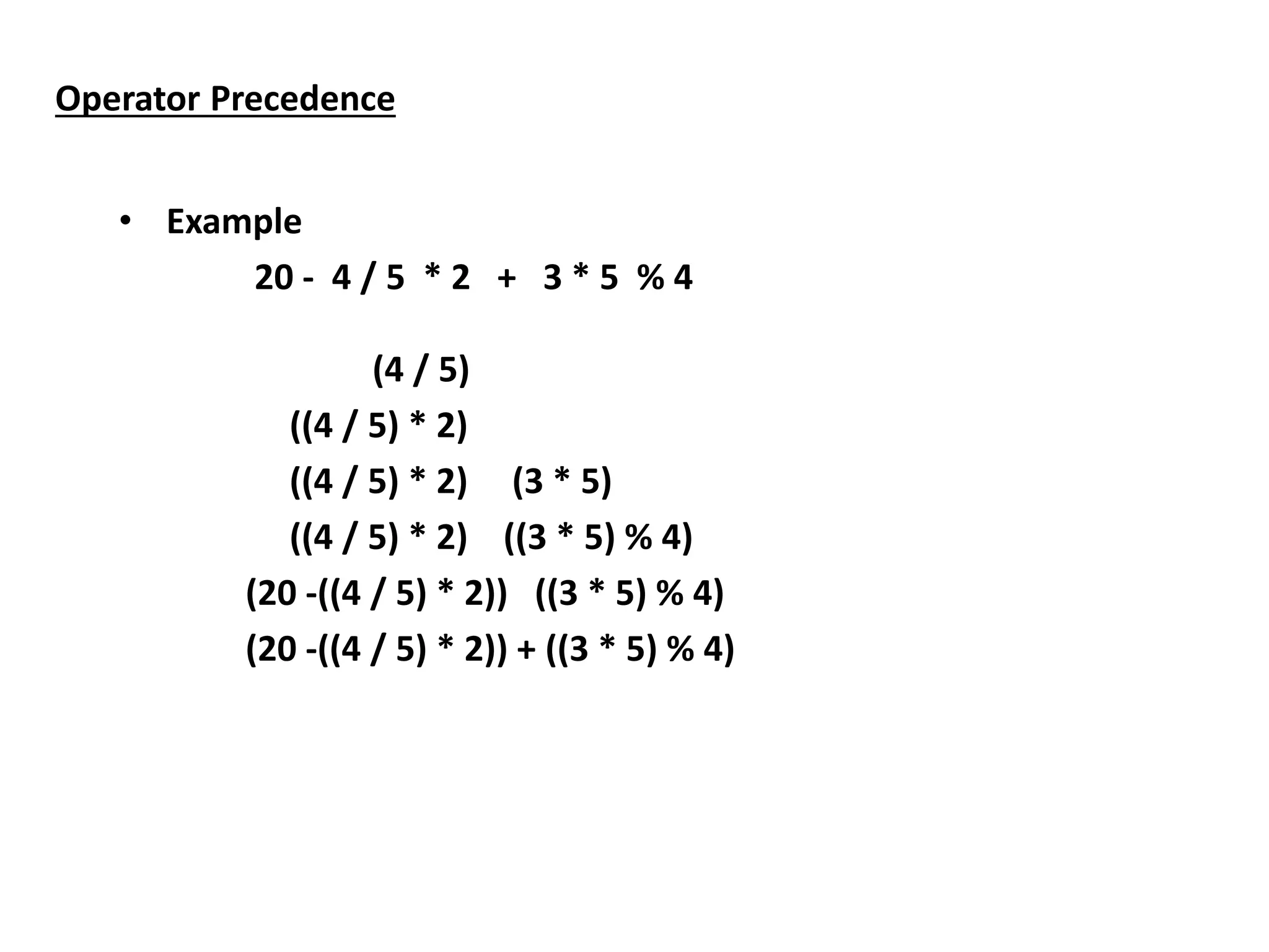 Operator Precedence
• Example
20 - 4 / 5 * 2 + 3 * 5 % 4
(4 / 5)
((4 / 5) * 2)
((4 / 5) * 2) (3 * 5)
((4 / 5) * 2) ((3 * 5) % 4)
(20 -((4 / 5) * 2)) ((3 * 5) % 4)
(20 -((4 / 5) * 2)) + ((3 * 5) % 4)
 