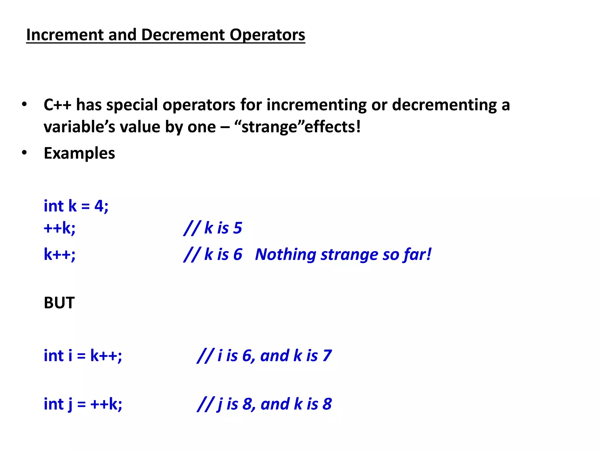 Increment and Decrement Operators
• C++ has special operators for incrementing or decrementing a
variable’s value by one – “strange”effects!
• Examples
int k = 4;
++k; // k is 5
k++; // k is 6 Nothing strange so far!
BUT
int i = k++; // i is 6, and k is 7
int j = ++k; // j is 8, and k is 8
 