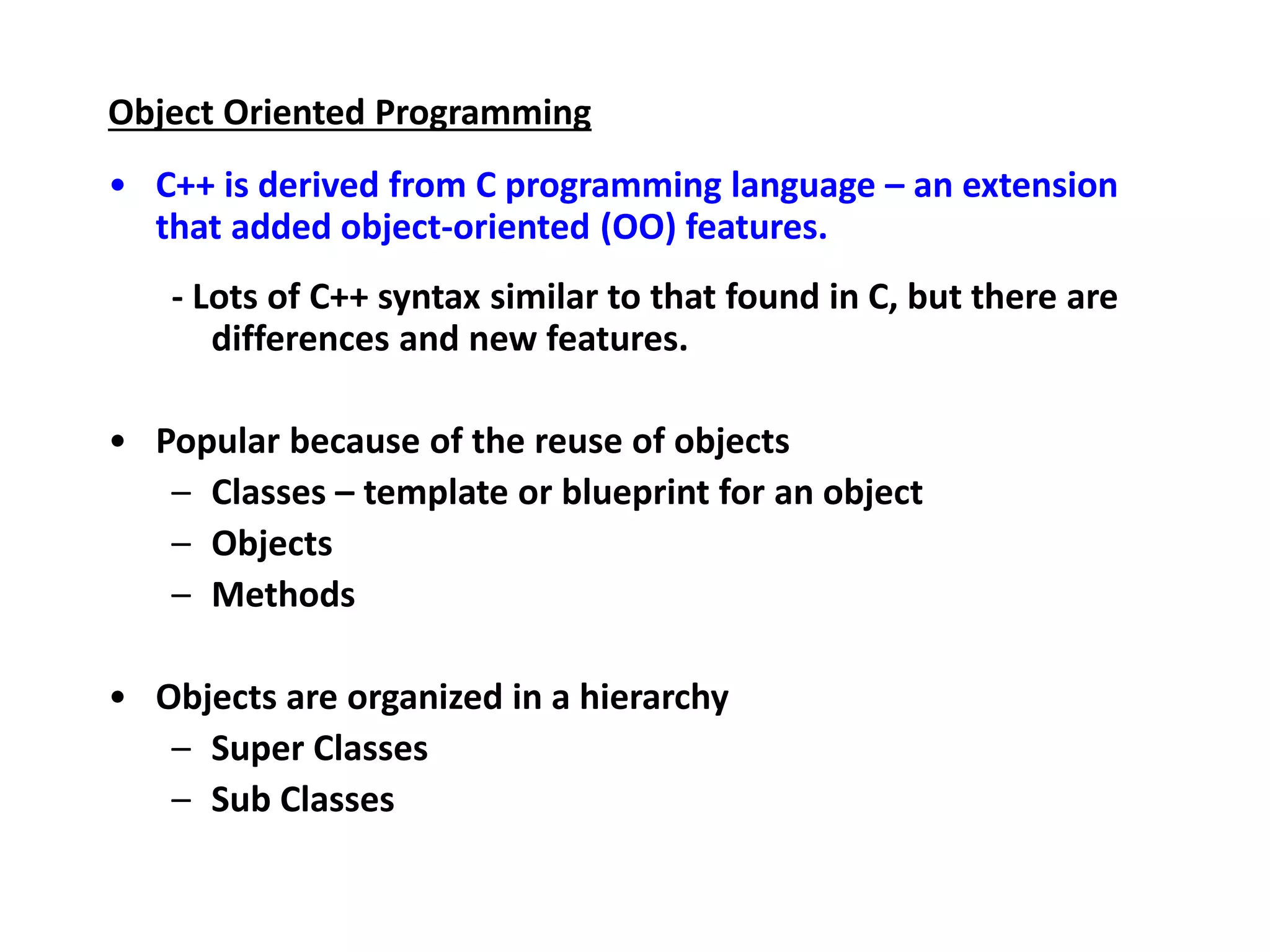 Object Oriented Programming
• C++ is derived from C programming language – an extension
that added object-oriented (OO) features.
- Lots of C++ syntax similar to that found in C, but there are
differences and new features.
• Popular because of the reuse of objects
– Classes – template or blueprint for an object
– Objects
– Methods
• Objects are organized in a hierarchy
– Super Classes
– Sub Classes
 