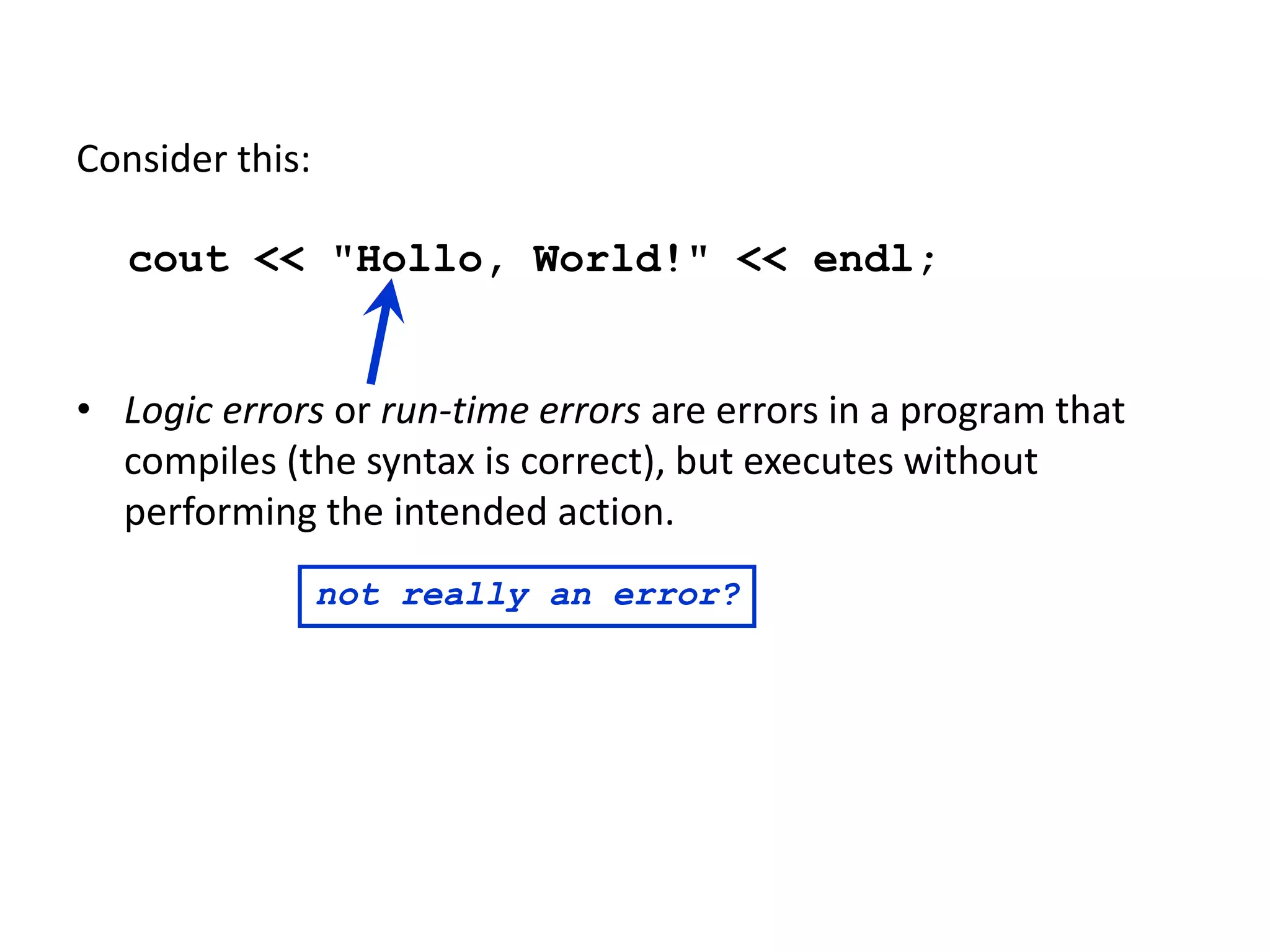 Consider this:
cout << "Hollo, World!" << endl;
• Logic errors or run-time errors are errors in a program that
compiles (the syntax is correct), but executes without
performing the intended action.
not really an error?
 