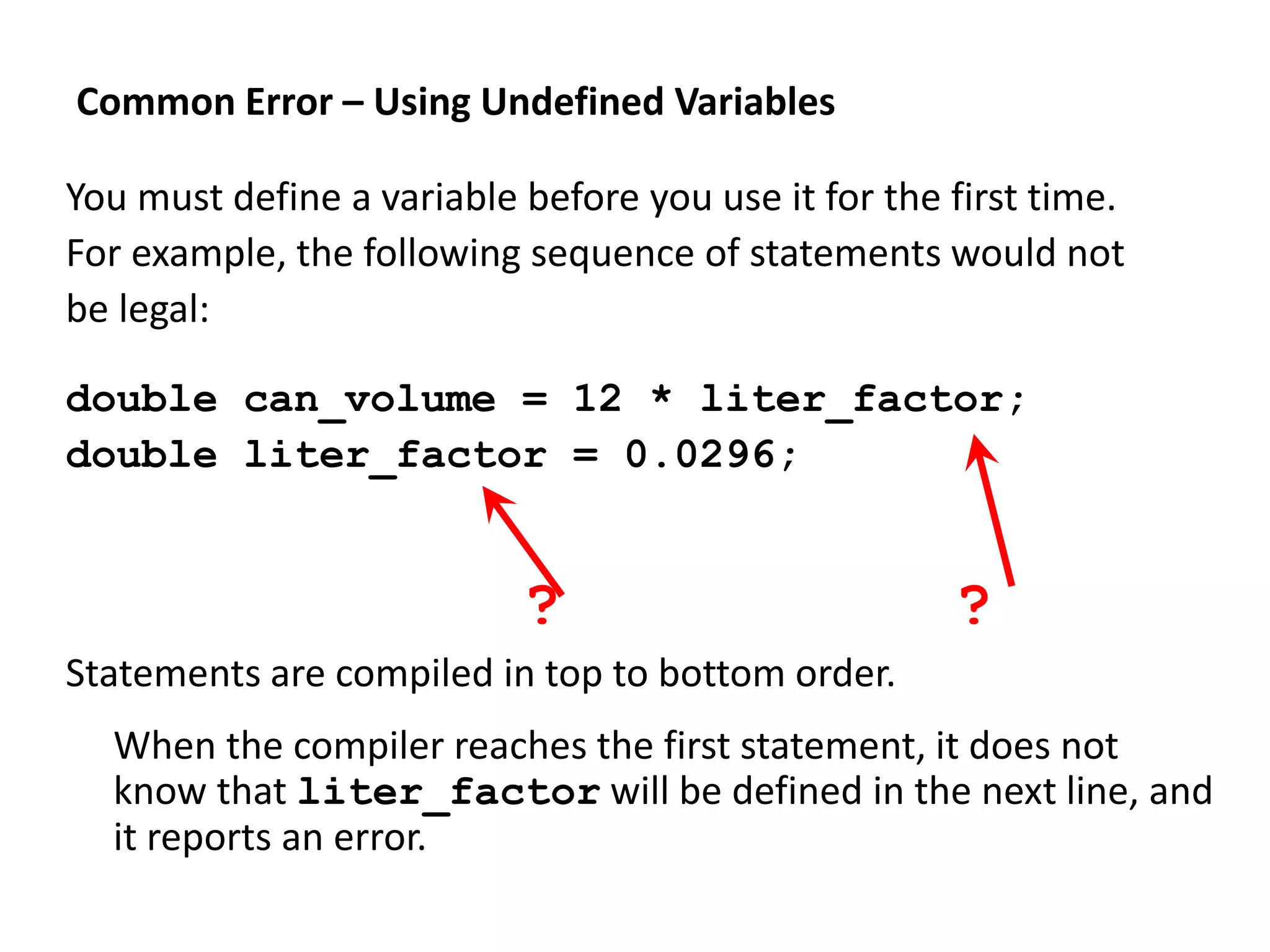 Common Error – Using Undefined Variables
You must define a variable before you use it for the first time.
For example, the following sequence of statements would not
be legal:
double can_volume = 12 * liter_factor;
double liter_factor = 0.0296;
? ?
Statements are compiled in top to bottom order.
When the compiler reaches the first statement, it does not
know that liter_factor will be defined in the next line, and
it reports an error.
 