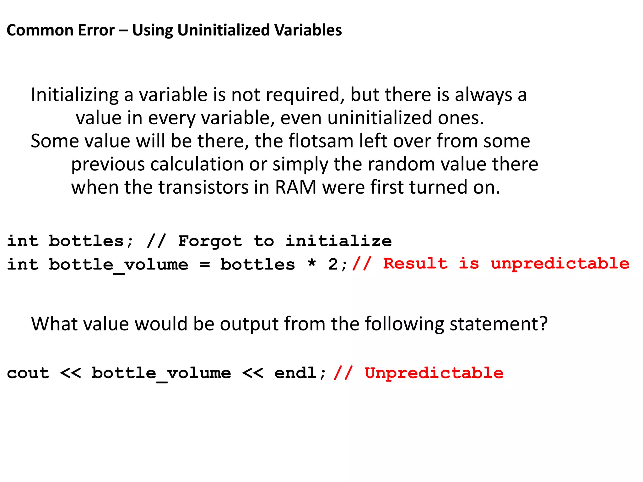 Common Error – Using Uninitialized Variables
Initializing a variable is not required, but there is always a
value in every variable, even uninitialized ones.
Some value will be there, the flotsam left over from some
previous calculation or simply the random value there
when the transistors in RAM were first turned on.
int bottles; // Forgot to initialize
int bottle_volume = bottles * 2;
What value would be output from the following statement?
cout << bottle_volume << endl; // Unpredictable
// Result is unpredictable
 
