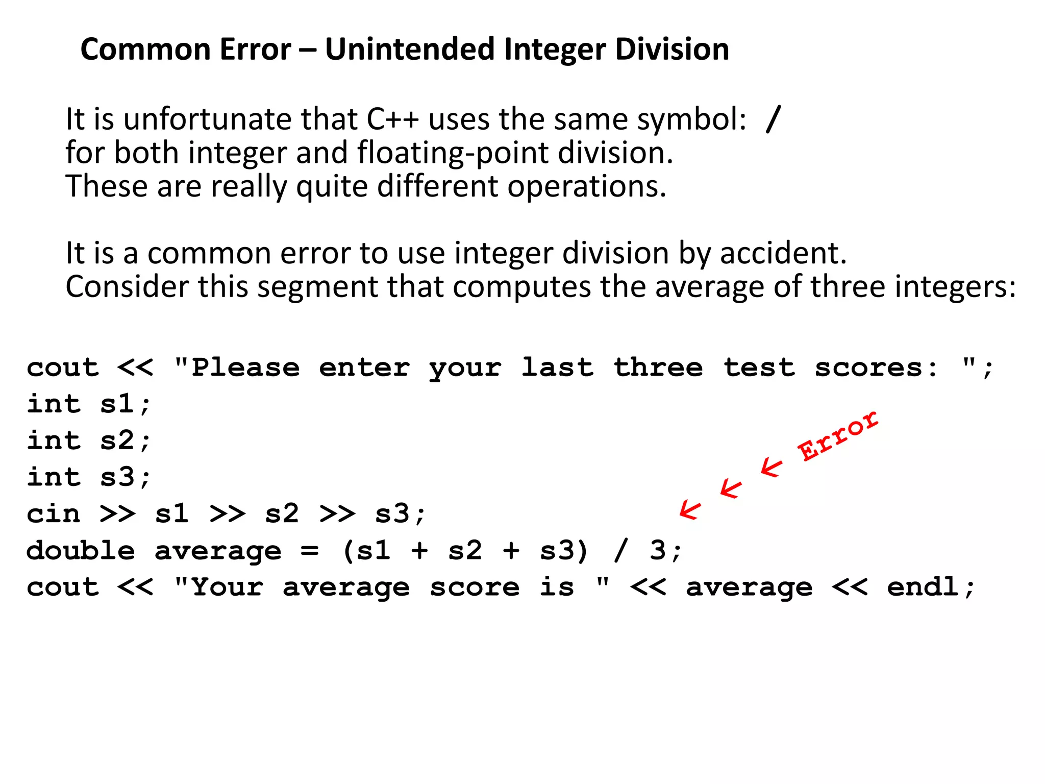 Common Error – Unintended Integer Division
It is unfortunate that C++ uses the same symbol: /
for both integer and floating-point division.
These are really quite different operations.
It is a common error to use integer division by accident.
Consider this segment that computes the average of three integers:
cout << "Please enter your last three test scores: ";
int s1;
int s2;
int s3;
cin >> s1 >> s2 >> s3;
double average = (s1 + s2 + s3) / 3;
cout << "Your average score is " << average << endl;
 