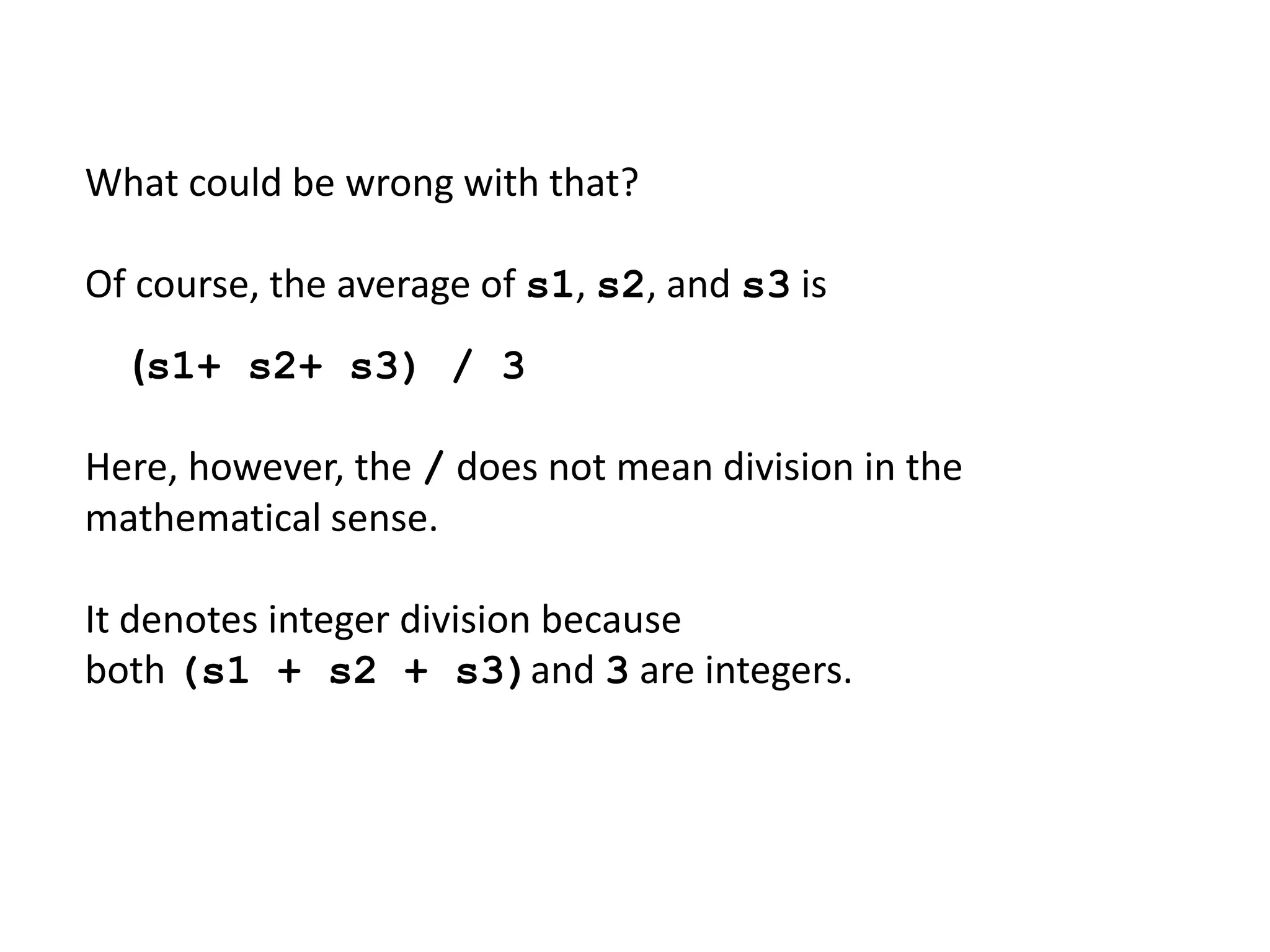 What could be wrong with that?
Of course, the average of s1, s2, and s3 is
(s1+ s2+ s3) / 3
Here, however, the / does not mean division in the
mathematical sense.
It denotes integer division because
both (s1 + s2 + s3)and 3 are integers.
 