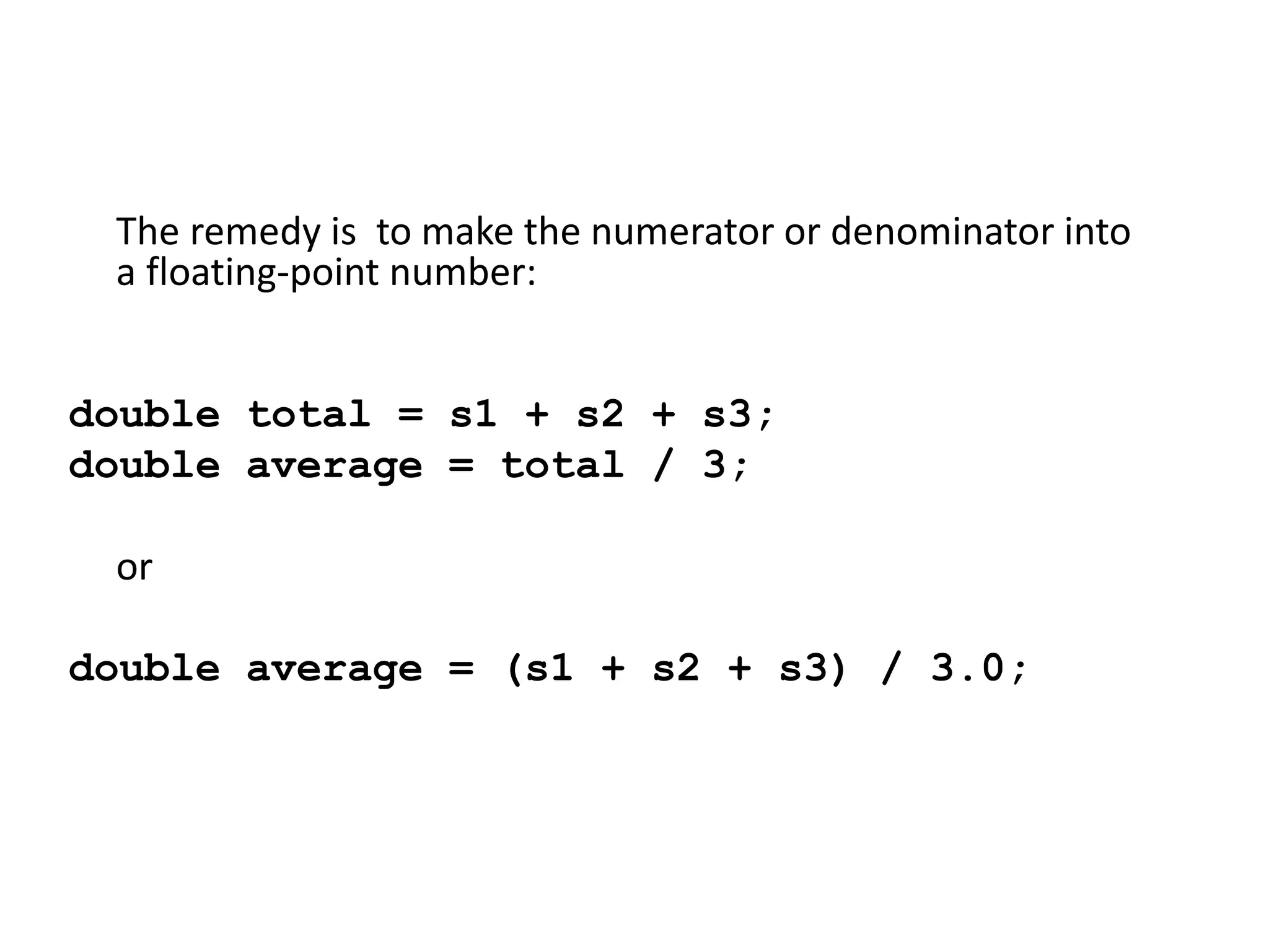 The remedy is to make the numerator or denominator into
a floating-point number:
double total = s1 + s2 + s3;
double average = total / 3;
or
double average = (s1 + s2 + s3) / 3.0;
 