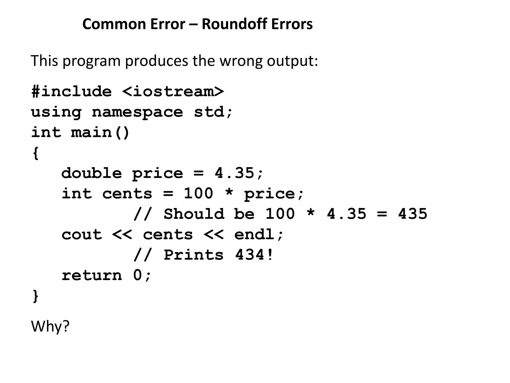 Common Error – Roundoff Errors
This program produces the wrong output:
#include <iostream>
using namespace std;
int main()
{
double price = 4.35;
int cents = 100 * price;
// Should be 100 * 4.35 = 435
cout << cents << endl;
// Prints 434!
return 0;
}
Why?
 