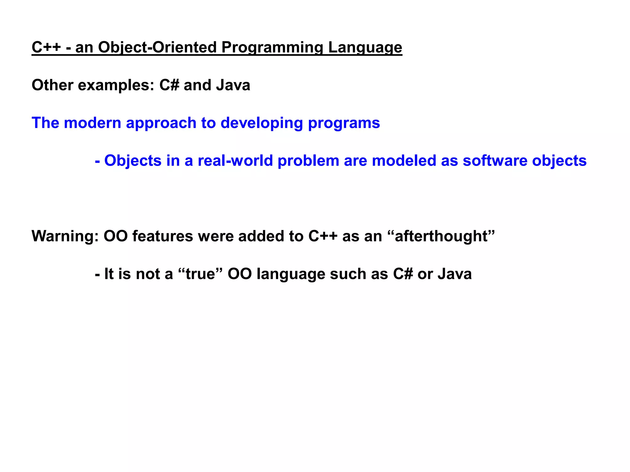 C++ - an Object-Oriented Programming Language
Other examples: C# and Java
The modern approach to developing programs
- Objects in a real-world problem are modeled as software objects
Warning: OO features were added to C++ as an “afterthought”
- It is not a “true” OO language such as C# or Java
 