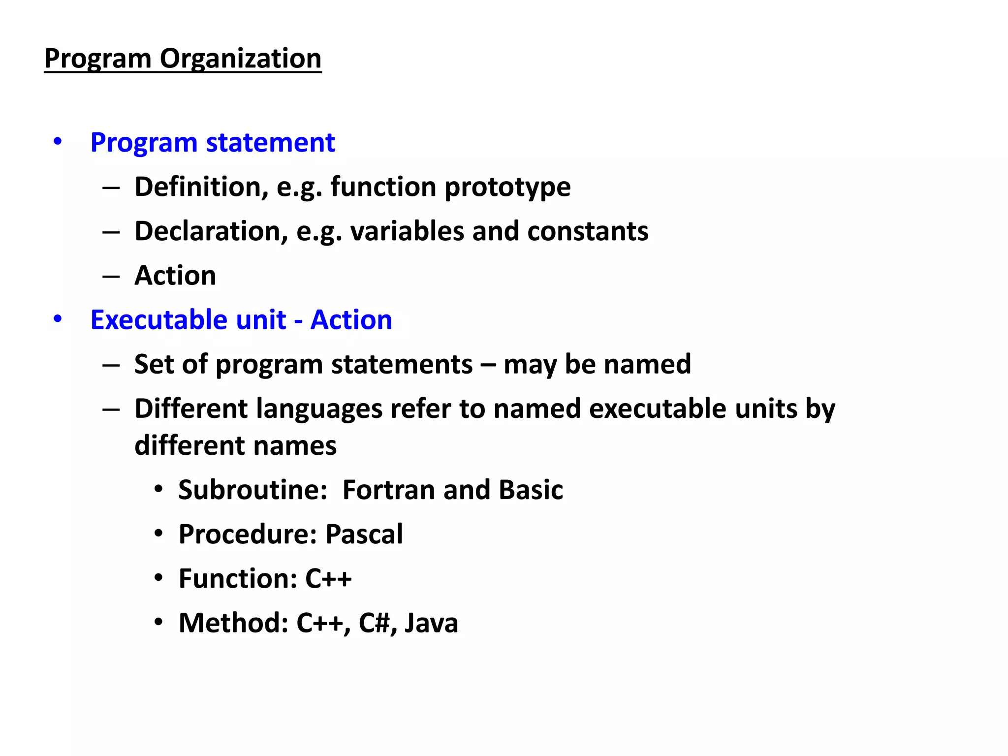 • Program statement
– Definition, e.g. function prototype
– Declaration, e.g. variables and constants
– Action
• Executable unit - Action
– Set of program statements – may be named
– Different languages refer to named executable units by
different names
• Subroutine: Fortran and Basic
• Procedure: Pascal
• Function: C++
• Method: C++, C#, Java
Program Organization
 