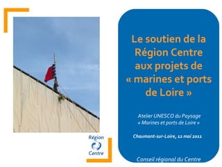 Le soutien de la Région Centre aux projets de « marines et ports de Loire » Atelier UNESCO du Paysage « Marines et ports de Loire » Chaumont-sur-Loire, 12 mai 2011   Conseil régional du Centre 