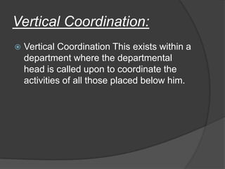 Vertical Coordination:
 Vertical Coordination This exists within a
department where the departmental
head is called upon to coordinate the
activities of all those placed below him.
 