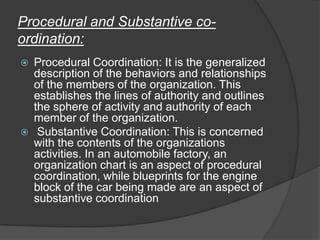 Procedural and Substantive co-
ordination:
 Procedural Coordination: It is the generalized
description of the behaviors and relationships
of the members of the organization. This
establishes the lines of authority and outlines
the sphere of activity and authority of each
member of the organization.
 Substantive Coordination: This is concerned
with the contents of the organizations
activities. In an automobile factory, an
organization chart is an aspect of procedural
coordination, while blueprints for the engine
block of the car being made are an aspect of
substantive coordination
 