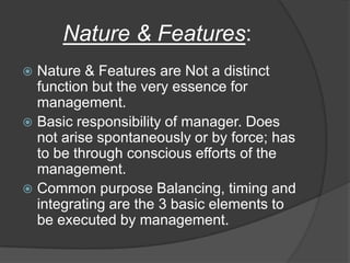 Nature & Features:
 Nature & Features are Not a distinct
function but the very essence for
management.
 Basic responsibility of manager. Does
not arise spontaneously or by force; has
to be through conscious efforts of the
management.
 Common purpose Balancing, timing and
integrating are the 3 basic elements to
be executed by management.
 