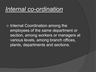 Internal co-ordination
 Internal Coordination among the
employees of the same department or
section, among workers or managers at
various levels, among branch offices,
plants, departments and sections.
 