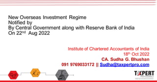 New Overseas Investment Regime
Notified by
By Central Government along with Reserve Bank of India
On 22nd Aug 2022
Institute of Chartered Accountants of India
18th Oct 2022
CA. Sudha G. Bhushan
091 9769033172 || Sudha@taxpertpro.com
 