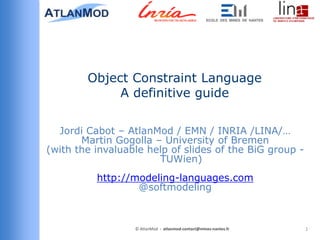 Object Constraint Language
             A definitive guide

  Jordi Cabot – AtlanMod / EMN / INRIA /LINA/…
       Martin Gogolla – University of Bremen
(with the invaluable help of slides of the BiG group -
                       TUWien)
          http://modeling-languages.com
                  @softmodeling



                  © AtlanMod - atlanmod-contact@mines-nantes.fr   1
 