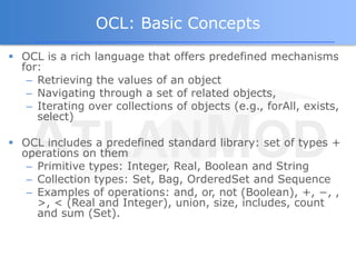 OCL: Basic Concepts
 OCL is a rich language that offers predefined mechanisms
  for:
   – Retrieving the values of an object
   – Navigating through a set of related objects,
   – Iterating over collections of objects (e.g., forAll, exists,
     select)

 OCL includes a predefined standard library: set of types +
  operations on them
   – Primitive types: Integer, Real, Boolean and String
   – Collection types: Set, Bag, OrderedSet and Sequence
   – Examples of operations: and, or, not (Boolean), +, −, ,
     >, < (Real and Integer), union, size, includes, count
     and sum (Set).
 