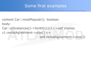 Some first examples


context Car::mostPopular(): boolean
body:
Car::allInstances()->forAll(c1|c1<>self implies
c1.rentalA...