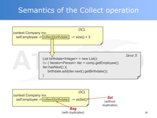Semantics of the Collect operation

                                           OCL
context Company inv:
  self.employee -> collect(birthdate) -> size() > 3




                                                                       Java 5
                   List birthdate<Integer> = new List();
                   for ( Iterator<Person> iter = comp.getEmployee();
                   iter.hasNext() ){
                       birthdate.add(iter.next().getBirthdate());
                   }



                                            OCL
context Company inv:
                                                            Set
  self.employee -> collect(birthdate) -> asSet()
                                                          (without
                                                         duplicates)
                                     Bag
                                (with duplicates)                               38
 