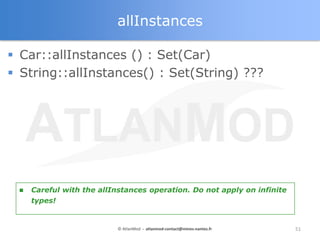 allInstances

 Car::allInstances () : Set(Car)
 String::allInstances() : Set(String) ???




    Careful with the allInstances operation. Do not apply on infinite
     types!


                           © AtlanMod - atlanmod-contact@mines-nantes.fr   51
 
