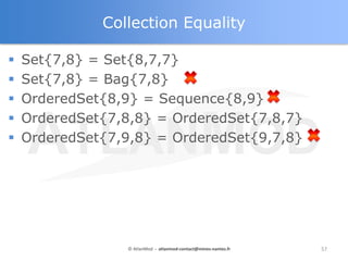 Collection Equality

   Set{7,8} = Set{8,7,7}
   Set{7,8} = Bag{7,8}
   OrderedSet{8,9} = Sequence{8,9}
   OrderedSet{7,8,8} = OrderedSet{7,8,7}
   OrderedSet{7,9,8} = OrderedSet{9,7,8}




                  © AtlanMod - atlanmod-contact@mines-nantes.fr   57
 
