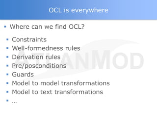 OCL is everywhere

 Where can we find OCL?

   Constraints
   Well-formedness rules
   Derivation rules
   Pre/posconditions
   Guards
   Model to model transformations
   Model to text transformations
   …
 