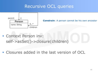 Recursive OCL queries

  parent       2
           Person                Constrain: A person cannot be his own ancestor
    name: String      0..*
                      children



 Context Person inv:
  self->asSet()->closure(children)

 Closures added in the last version of OCL



                                                                         60
 