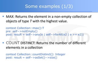 Some examples (1/3)

 MAX: Returns the element in a non-empty collection of
  objects of type T with the highest value.
  context Collection::max():T
  pre: self−>notEmpty()
  post: result = self−>any(e | self−>forAll(e2 | e >= e2))


 COUNT DISTINCT: Returns the number of different
  elements in a collection
  context Collection::countDistinct(): Integer
  post: result = self−>asSet()−>size()
 