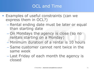 OCL and Time

 Examples of useful constraints (can we
  express them in OCL?)
   – Rental ending date must be later or equal
     than starting date
   – On Mondays the agency is close (so no
     rentals starting on a Monday)
   – Minimum duration of a rental is 10 hours
   – Same customer cannot rent twice in the
     same week
   – Last Friday of each month the agency is
     closed
                 © AtlanMod - atlanmod-contact@mines-nantes.fr   70
 