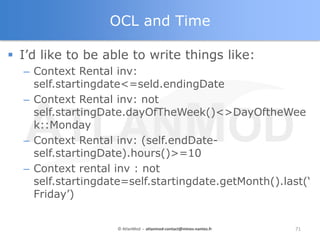 OCL and Time

 I‟d like to be able to write things like:
  – Context Rental inv:
    self.startingdate<=seld.endingDate
 ...
