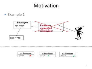 Motivation
 Example 1
         Employee
       age: Integer            Please no
                               underaged
                               employees!

   age > =18




               e1:Employee       e2:Employee      e3:Employee
           age = 17           age = 37       alter = 21
                                                            


                                                                8
 