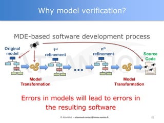 Why model verification?


    MDE-based software development process
Original                   1st                                  nth
 model                refinement                           refinement                     Source
                                                                                           Code

                                         ...
               Model                                                             Model
           Transformation                                                    Transformation


           Errors in models will lead to errors in
                   the resulting software
                             © AtlanMod - atlanmod-contact@mines-nantes.fr                    81
 