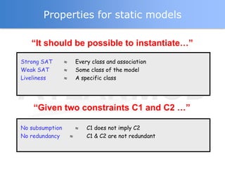 Properties for static models

   “It should be possible to instantiate…”

Strong SAT       Every class and association
Weak SAT         Some class of the model
Liveliness       A specific class




    “Given two constraints C1 and C2 …”

No subsumption       C1 does not imply C2
No redundancy        C1 & C2 are not redundant
 