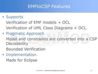 EMFtoCSP Features

 Supports
  Verification of EMF models + OCL
  Verification of UML Class Diagrams + OCL
 Pragmatic Approach
  Model and constraints are converted into a CSP
  Decidability
  Bounded Verification
 Implementation
  Made for Eclipse

                 © AtlanMod - atlanmod-contact@mines-nantes.fr   89
 