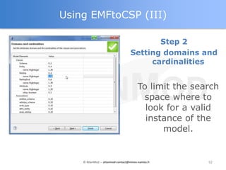 Using EMFtoCSP (III)

                                           Step 2
                                    Setting domains and
                                         cardinalities


                                        To limit the search
                                          space where to
                                          look for a valid
                                          instance of the
                                              model.


    © AtlanMod - atlanmod-contact@mines-nantes.fr       92
 