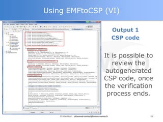 Using EMFtoCSP (VI)

                                                    Output 1
                                                    CSP code


                                             It is possible to
                                                review the
                                             autogenerated
                                             CSP code, once
                                             the verification
                                              process ends.


    © AtlanMod - atlanmod-contact@mines-nantes.fr              94
 