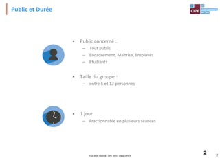 2Tout droit réservé - CIPE 2015 - www.CIPE.fr 2
Public et Durée
• Public concerné :
– Tout public
– Encadrement, Maîtrise, Employés
– Etudiants
• Taille du groupe :
– entre 6 et 12 personnes
• 1 jour
– Fractionnable en plusieurs séances
 