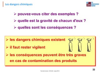 22Tout droit réservé - CIPE 2015 - www.CIPE.fr
Les dangers chimiques
 pouvez-vous citer des exemples ?
 quelle est la gravité de chacun d'eux ?
 quelles sont les conséquences ?
 les dangers chimiques existent
 il faut rester vigilent
 les conséquences peuvent être très graves
en cas de contamination des produits
 
