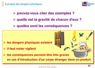 24Tout droit réservé - CIPE 2015 - www.CIPE.fr
À propos des dangers physiques
 pouvez-vous citer des exemples ?
 quelle est la gravité de chacun d'eux ?
 quelles sont les conséquences ?
 les dangers physiques existent
 il faut rester vigilent
 les conséquences peuvent être très graves
en cas d'introduction d'un corps étranger dans un produit
 