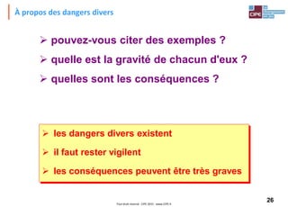 26Tout droit réservé - CIPE 2015 - www.CIPE.fr
À propos des dangers divers
 pouvez-vous citer des exemples ?
 quelle est la gravité de chacun d'eux ?
 quelles sont les conséquences ?
 les dangers divers existent
 il faut rester vigilent
 les conséquences peuvent être très graves
 