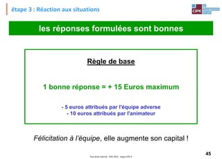 45Tout droit réservé - CIPE 2015 - www.CIPE.fr
étape 3 : Réaction aux situations
Règle de base
1 bonne réponse = + 15 Euros maximum
- 5 euros attribués par l'équipe adverse
- 10 euros attribués par l'animateur
les réponses formulées sont bonnes
Félicitation à l’équipe, elle augmente son capital !
 